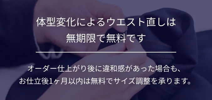 体型変化によるウエスト直しは無期限で無料です。オーダー仕上がり後に違和感があった場合も、お仕立後1ヶ月以内は無料でサイズ調整を承ります。